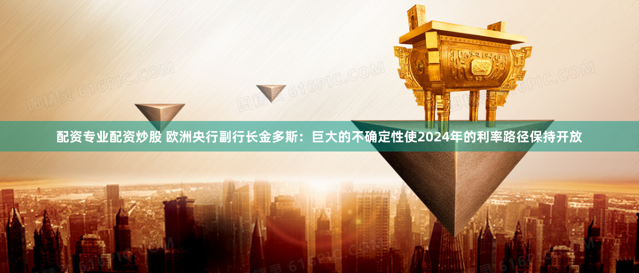 配资专业配资炒股 欧洲央行副行长金多斯：巨大的不确定性使2024年的利率路径保持开放