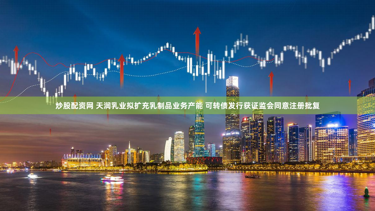 炒股配资网 天润乳业拟扩充乳制品业务产能 可转债发行获证监会同意注册批复