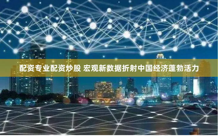 配资专业配资炒股 宏观新数据折射中国经济蓬勃活力