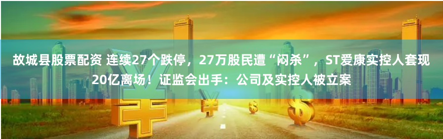 故城县股票配资 连续27个跌停，27万股民遭“闷杀”，ST爱康实控人套现20亿离场！证监会出手：公司及实控人被立案