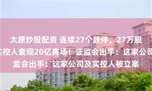 太原炒股配资 连续27个跌停，27万股民遭“闷杀”，实控人套现20亿离场！证监会出手：这家公司及实控人被立案