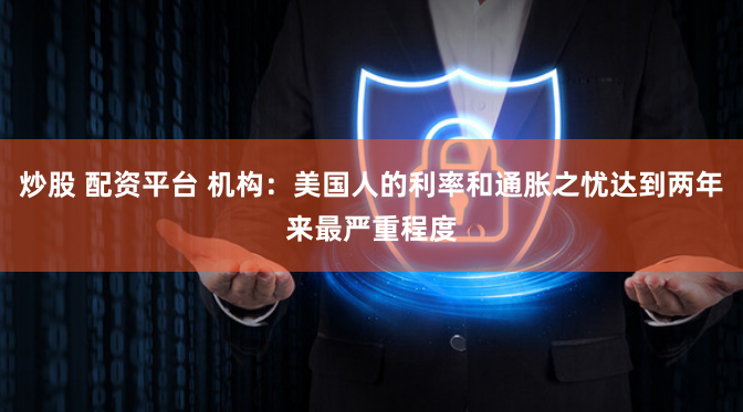 炒股 配资平台 机构：美国人的利率和通胀之忧达到两年来最严重程度