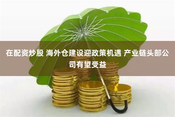 在配资炒股 海外仓建设迎政策机遇 产业链头部公司有望受益