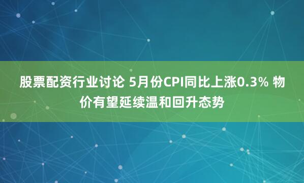 股票配资行业讨论 5月份CPI同比上涨0.3% 物价有望延续温和回升态势
