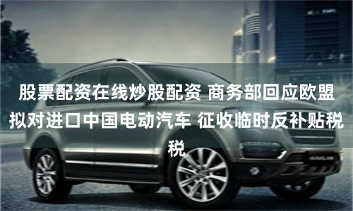 股票配资在线炒股配资 商务部回应欧盟拟对进口中国电动汽车 征收临时反补贴税