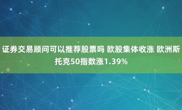 证券交易顾问可以推荐股票吗 欧股集体收涨 欧洲斯托克50指数涨1.39%