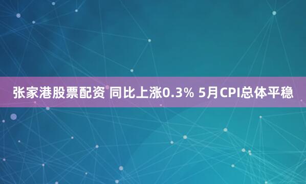 张家港股票配资 同比上涨0.3% 5月CPI总体平稳