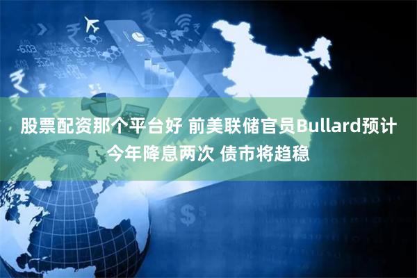 股票配资那个平台好 前美联储官员Bullard预计今年降息两次 债市将趋稳