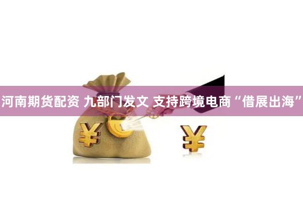 河南期货配资 九部门发文 支持跨境电商“借展出海”