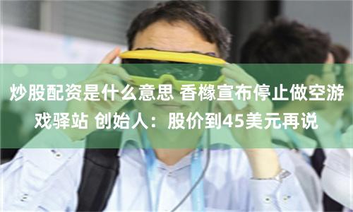 炒股配资是什么意思 香橼宣布停止做空游戏驿站 创始人：股价到45美元再说