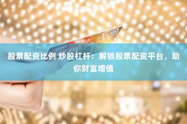 股票配资比例 炒股杠杆：解锁股票配资平台，助你财富增值