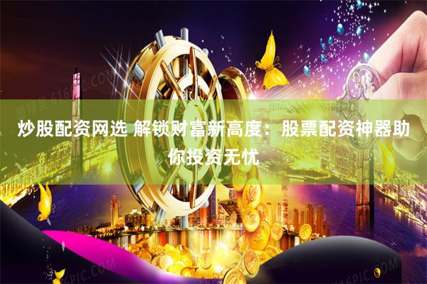 炒股配资网选 解锁财富新高度：股票配资神器助你投资无忧