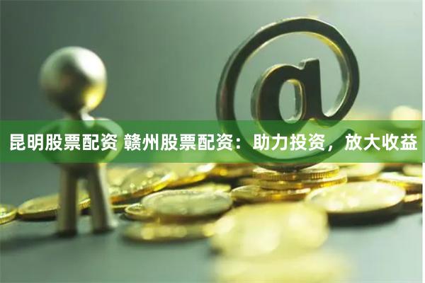 昆明股票配资 赣州股票配资：助力投资，放大收益