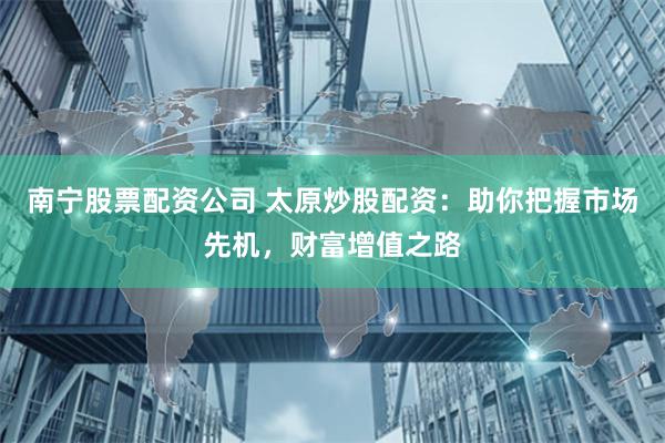 南宁股票配资公司 太原炒股配资：助你把握市场先机，财富增值之路