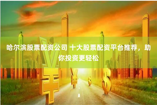 哈尔滨股票配资公司 十大股票配资平台推荐，助你投资更轻松