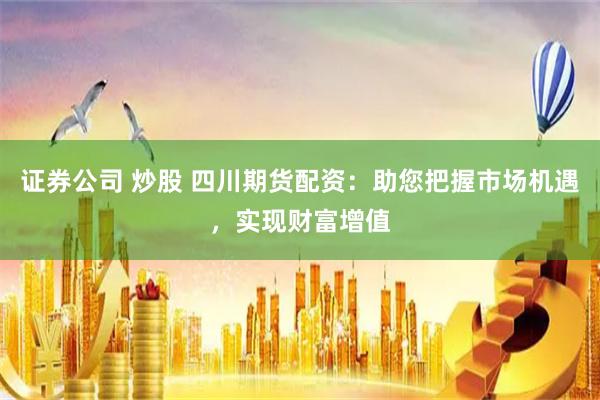 证券公司 炒股 四川期货配资：助您把握市场机遇，实现财富增值