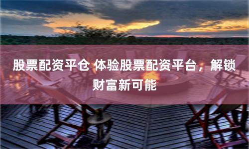 股票配资平仓 体验股票配资平台，解锁财富新可能