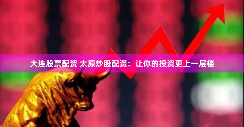 大连股票配资 太原炒股配资：让你的投资更上一层楼