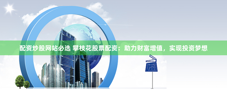 配资炒股网站必选 攀枝花股票配资：助力财富增值，实现投资梦想