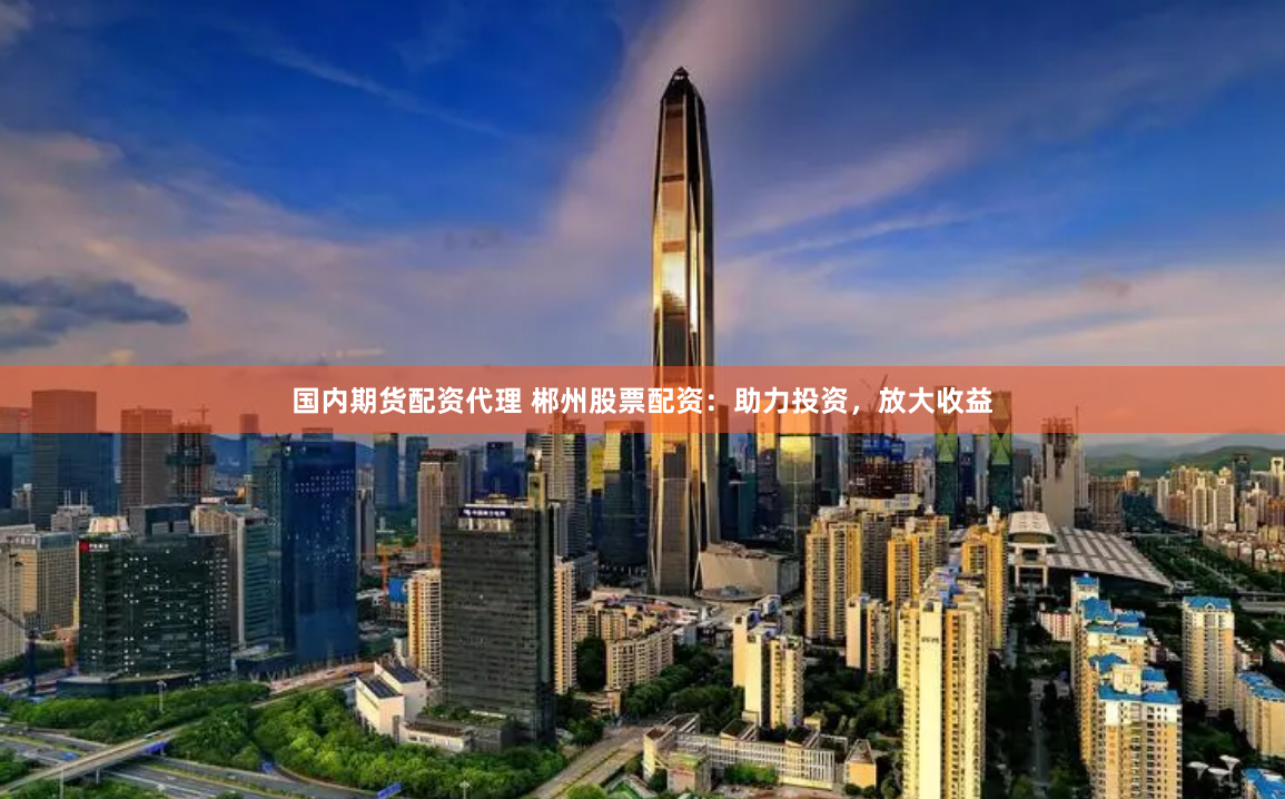 国内期货配资代理 郴州股票配资：助力投资，放大收益