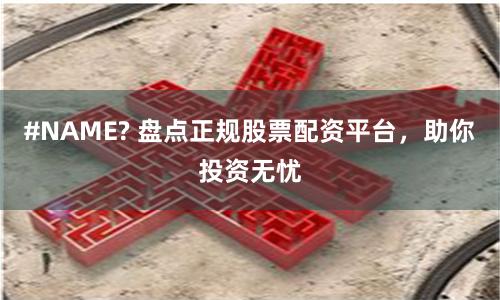 #NAME? 盘点正规股票配资平台，助你投资无忧