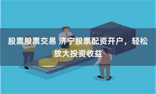股票股票交易 济宁股票配资开户，轻松放大投资收益