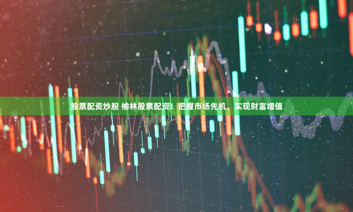 股票配资炒股 榆林股票配资：把握市场先机，实现财富增值