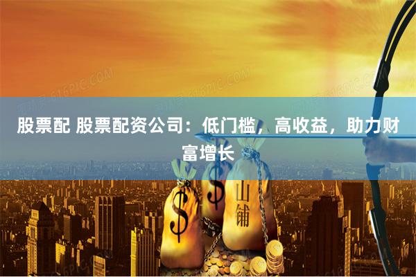 股票配 股票配资公司：低门槛，高收益，助力财富增长
